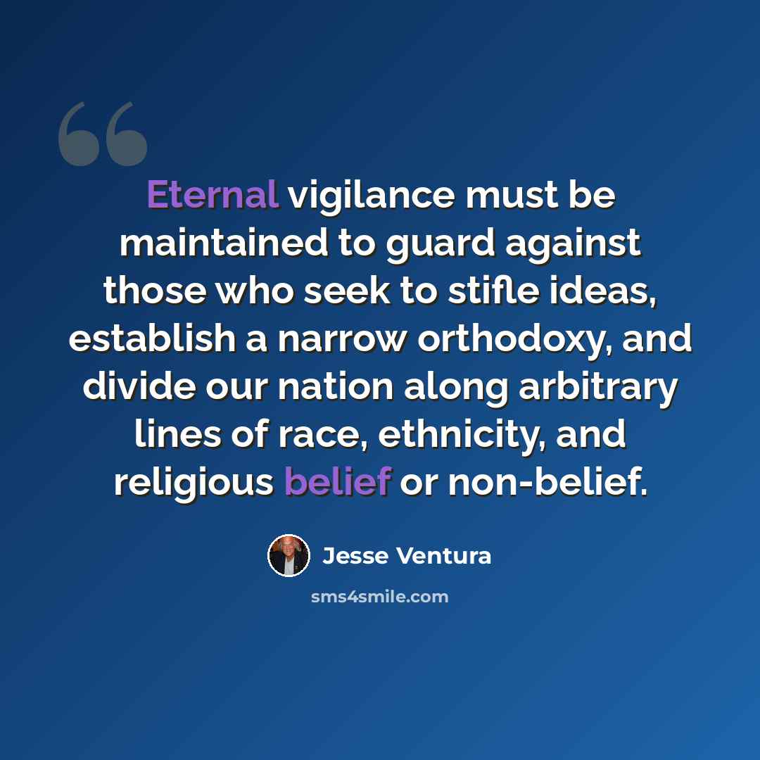 “Eternal vigilance must be maintained to guard against those who seek to stifle ideas, establish a narrow orthodoxy, and divide our nation along arbitrary lines of race, ethnicity, and religious belief or non-belief.” quote by Jesse Ventura