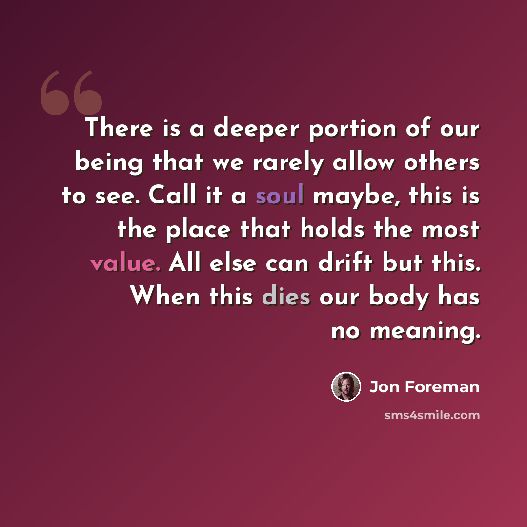 “There is a deeper portion of our being that we rarely allow others to see. Call it a soul maybe, this is the place that holds the most value. All else can drift but this. When this dies our body has no meaning.” quote by Jon Foreman