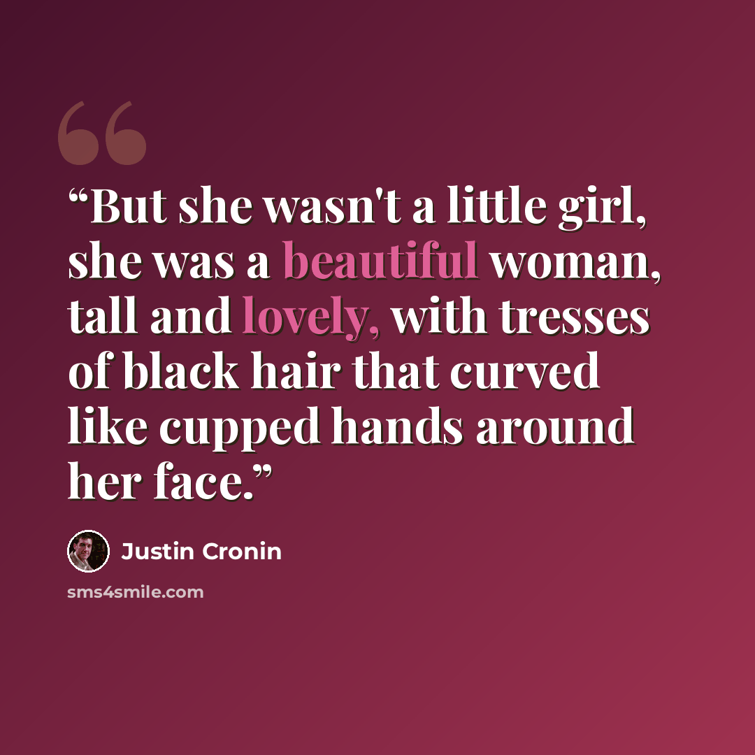 “But she wasn't a little girl, she was a beautiful woman, tall and lovely, with tresses of black hair that curved like cupped hands around her face.” quote by Justin Cronin