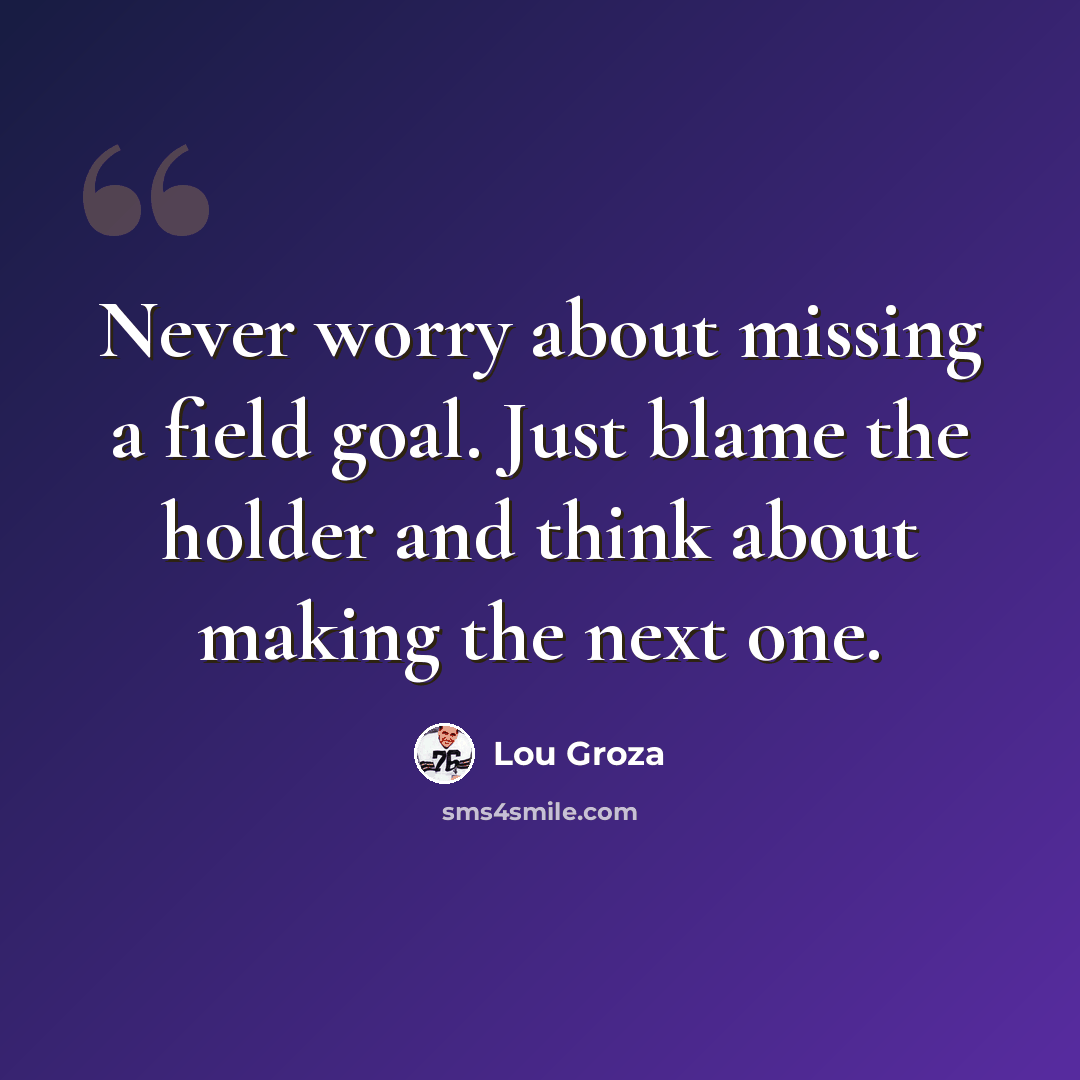 “Never worry about missing a field goal. Just blame the holder and think about making the next one.” quote by Lou Groza