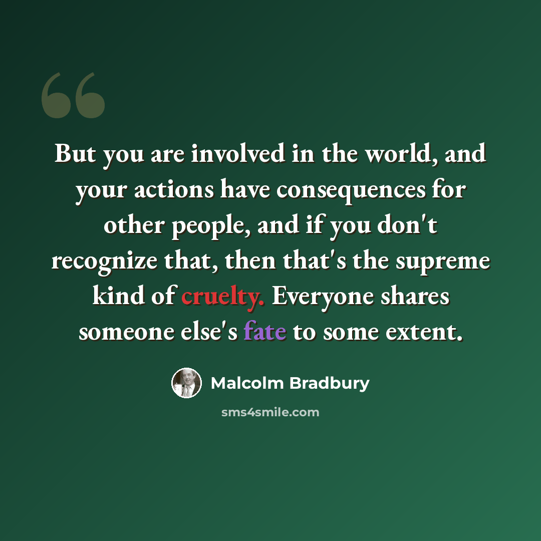 “But you are involved in the world, and your actions have consequences for other people, and if you don't recognize that, then that's the supreme kind of cruelty. Everyone shares someone else's fate to some extent.” quote by Malcolm Bradbury