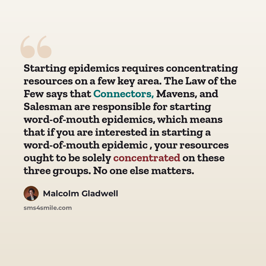 “Starting epidemics requires concentrating resources on a few key area. The Law of the Few says that Connectors, Mavens, and Salesman are responsible for starting word-of-mouth epidemics, which means that if you are interested in starting a word-of-mouth epidemic , your resources ought to be solely…” quote by Malcolm Gladwell