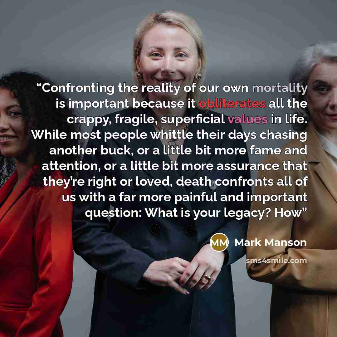 “Confronting the reality of our own mortality is important because it obliterates all the crappy, fragile, superficial values in life. While most people whittle their days chasing another buck, or a little bit more fame and attention, or a little bit more assurance that they’re right or loved…” quote by Mark Manson