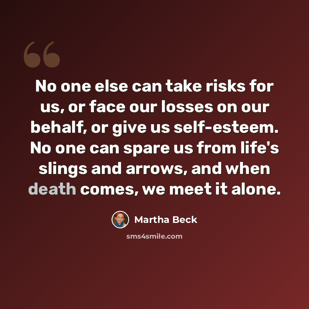 “No one else can take risks for us, or face our losses on our behalf, or give us self-esteem. No one can spare us from life's slings and arrows, and when death comes, we meet it alone.” quote by Martha Beck