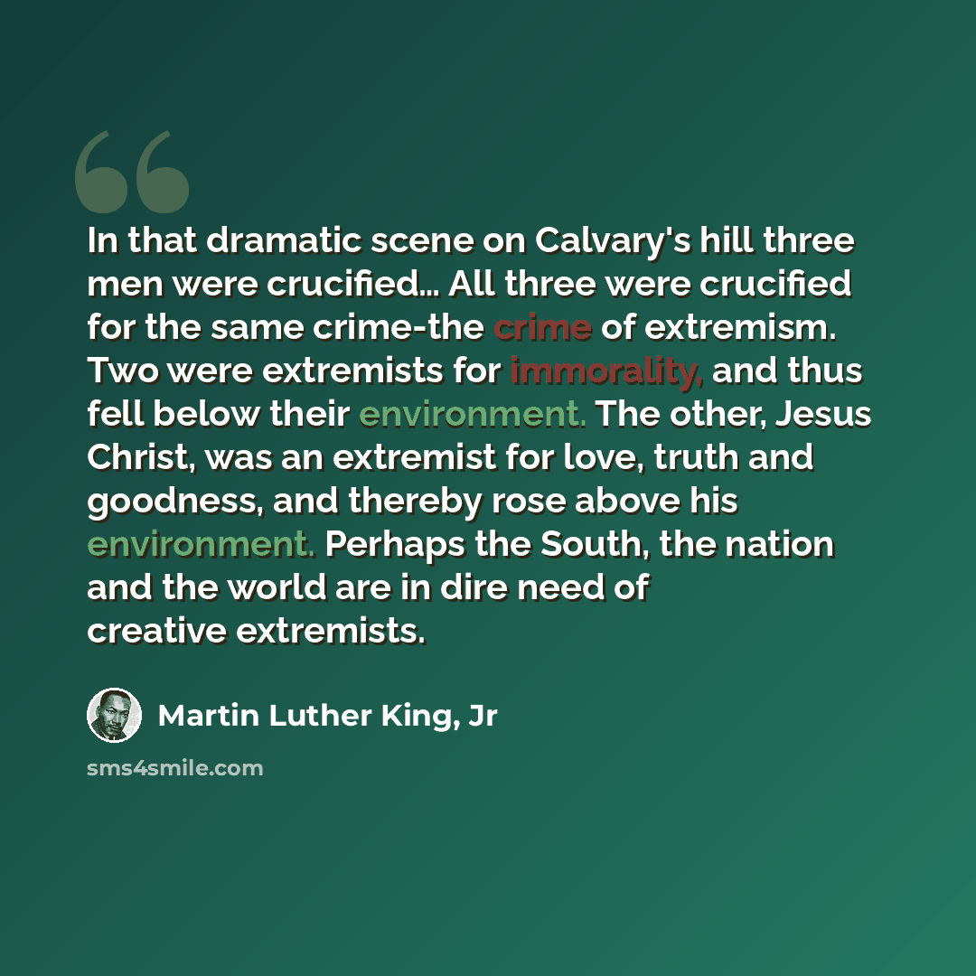 “In that dramatic scene on Calvary's hill three men were crucified… All three were crucified for the same crime-the crime of extremism. Two were extremists for immorality, and thus fell below their environment. The other, Jesus Christ, was an extremist for love, truth and goodness, and thereby rose…” quote by Martin Luther King, Jr