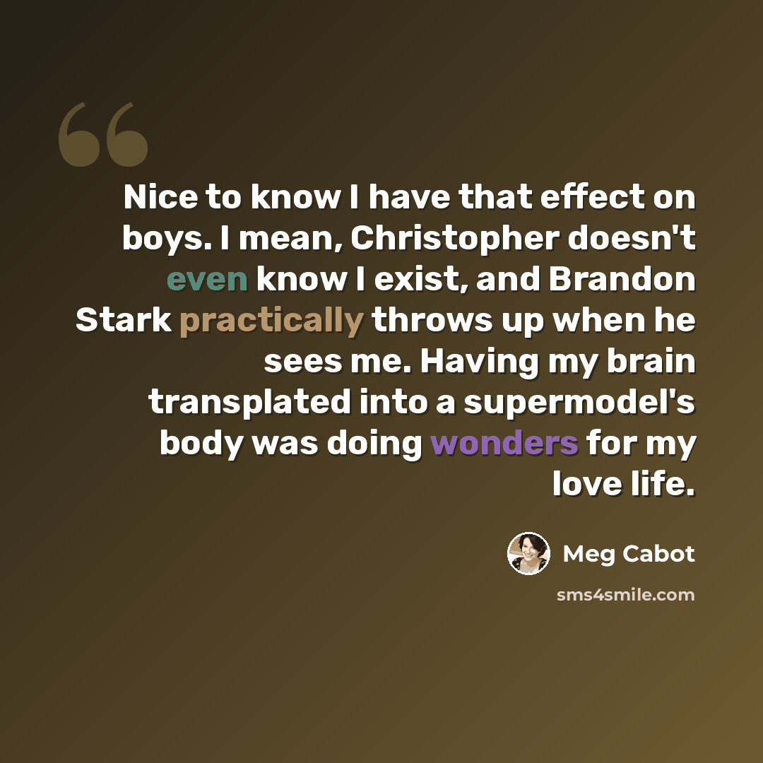 “Nice to know I have that effect on boys. I mean, Christopher doesn't even know I exist, and Brandon Stark practically throws up when he sees me. Having my brain transplated into a supermodel's body was doing wonders for my love life.” quote by Meg Cabot