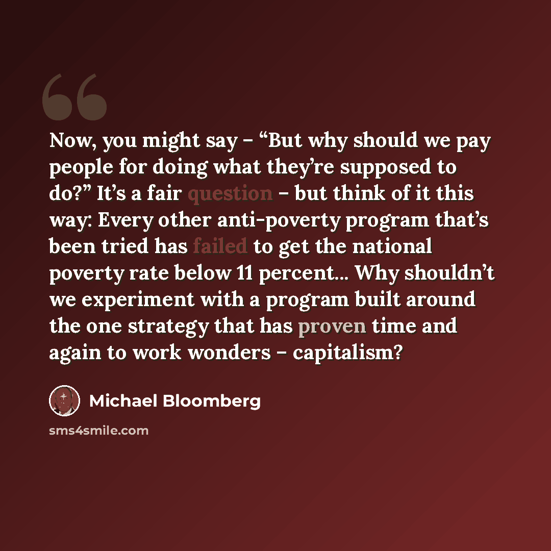 “Now, you might say – “But why should we pay people for doing what they’re supposed to do?” It’s a fair question – but think of it this way: Every other anti-poverty program that’s been tried has failed to get the national poverty rate below 11 percent... Why shouldn’t we experiment with a program…” quote by Michael Bloomberg