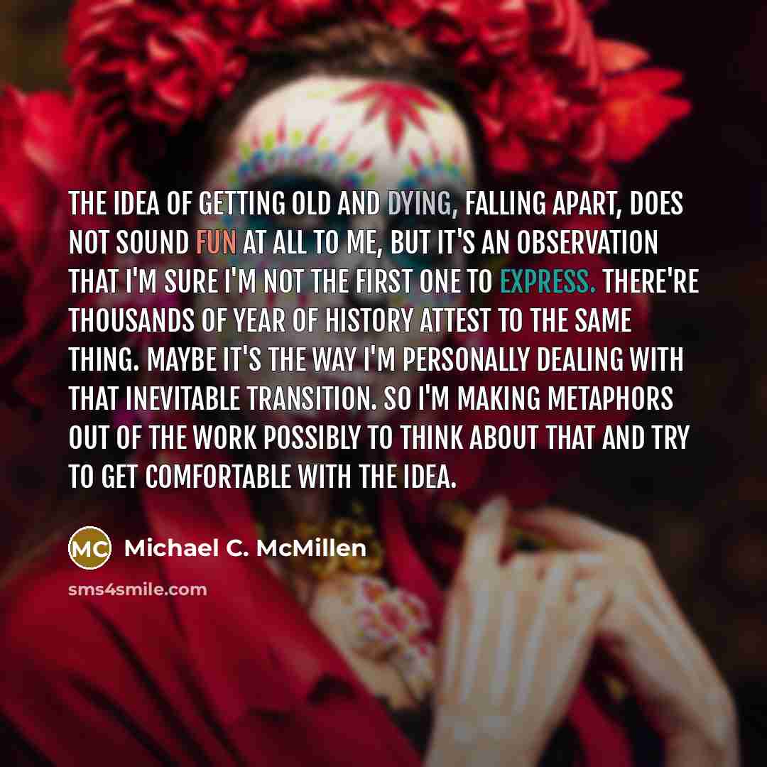 “The idea of getting old and dying, falling apart, does not sound fun at all to me, but it's an observation that I'm sure I'm not the first one to express. There're thousands of year of history attest to the same thing. Maybe it's the way I'm personally dealing with that inevitable transition. So…” quote by Michael C. McMillen