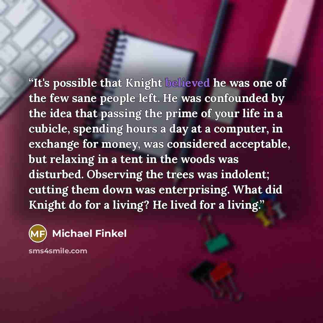 “It's possible that Knight believed he was one of the few sane people left. He was confounded by the idea that passing the prime of your life in a cubicle, spending hours a day at a computer, in exchange for money, was considered acceptable, but relaxing in a tent in the woods was disturbed…” quote by Michael Finkel