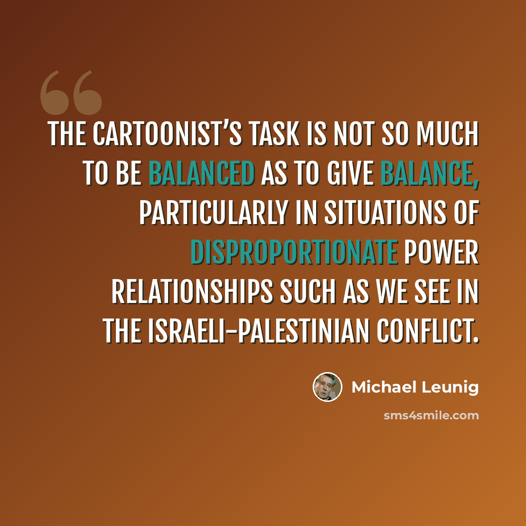 “The cartoonist’s task is not so much to be balanced as to give balance, particularly in situations of disproportionate power relationships such as we see in the Israeli-Palestinian conflict.” quote by Michael Leunig