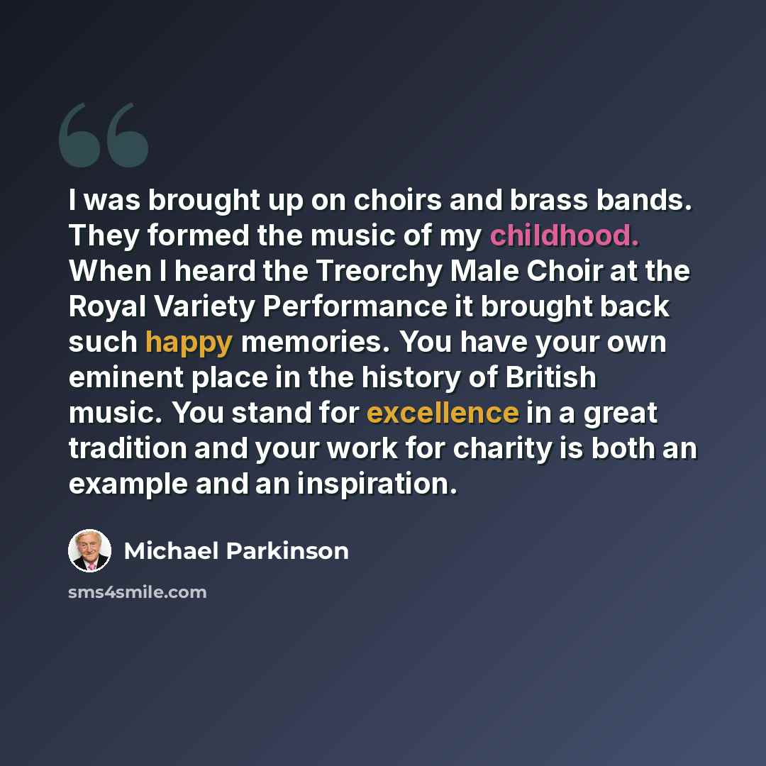 “I was brought up on choirs and brass bands. They formed the music of my childhood. When I heard the Treorchy Male Choir at the Royal Variety Performance it brought back such happy memories. You have your own eminent place in the history of British music. You stand for excellence in a great…” quote by Michael Parkinson