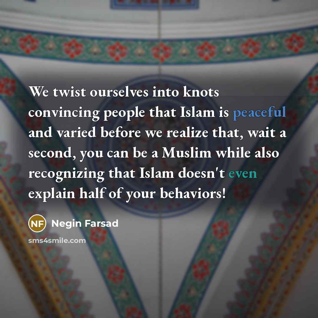 “We twist ourselves into knots convincing people that Islam is peaceful and varied before we realize that, wait a second, you can be a Muslim while also recognizing that Islam doesn't even explain half of your behaviors!” quote by Negin Farsad