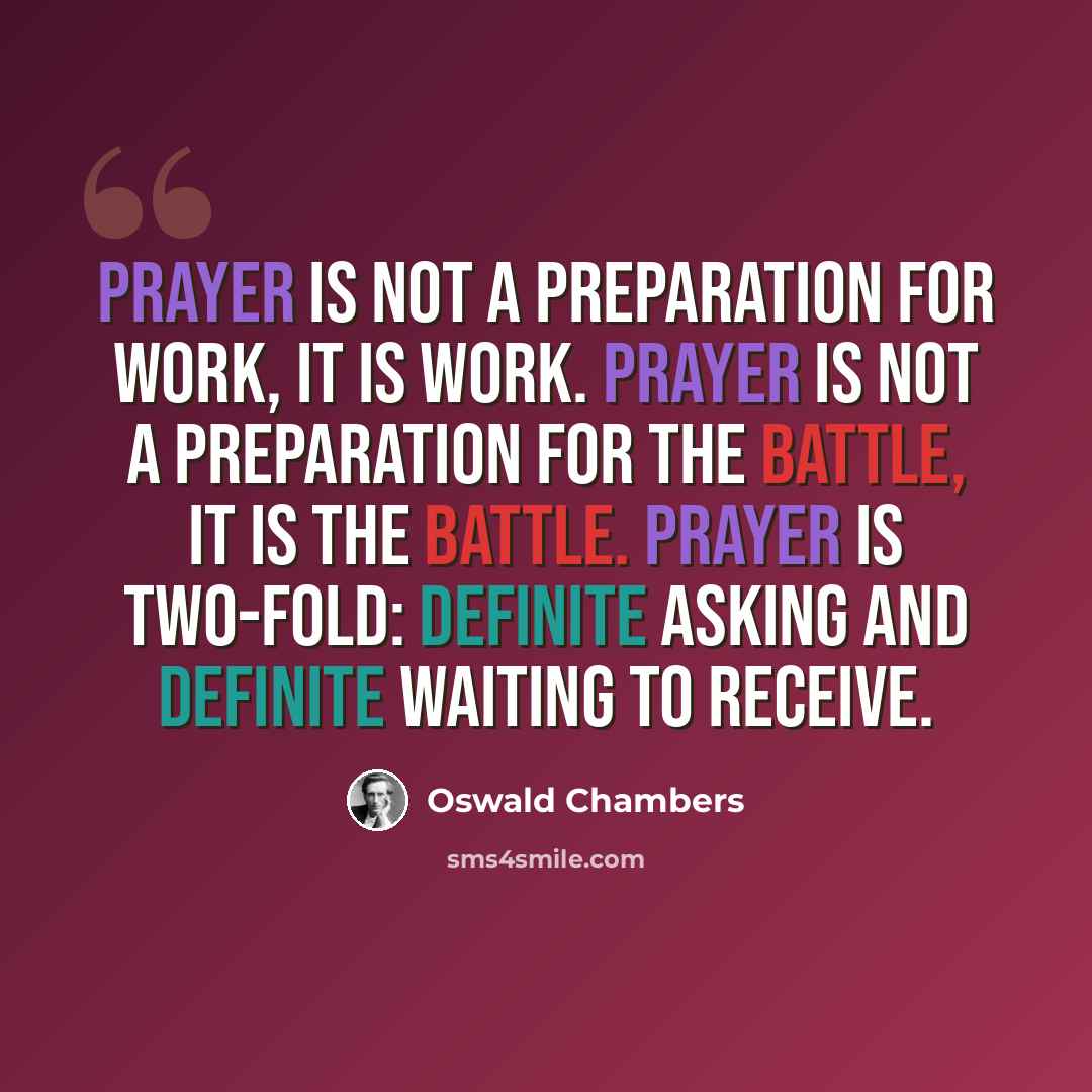 “Prayer is not a preparation for work, it IS work. Prayer is not a preparation for the battle, it IS the battle. Prayer is two-fold: definite asking and definite waiting to receive.” quote by Oswald Chambers