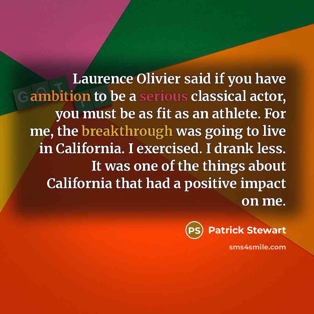 “Laurence Olivier said if you have ambition to be a serious classical actor, you must be as fit as an athlete. For me, the breakthrough was going to live in California. I exercised. I drank less. It was one of the things about California that had a positive impact on me.” quote by Patrick Stewart