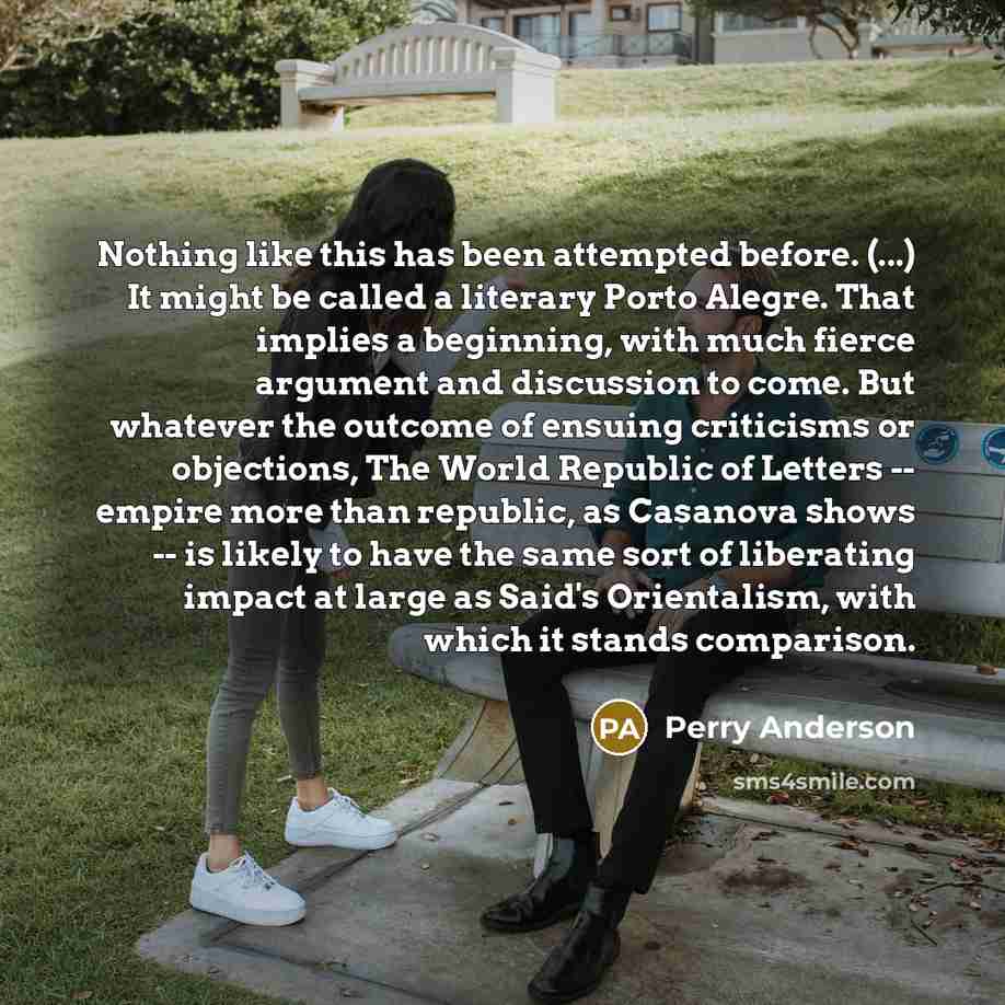 “Nothing like this has been attempted before. (...) It might be called a literary Porto Alegre. That implies a beginning, with much fierce argument and discussion to come. But whatever the outcome of ensuing criticisms or objections, The World Republic of Letters -- empire more than republic, as…” quote by Perry Anderson