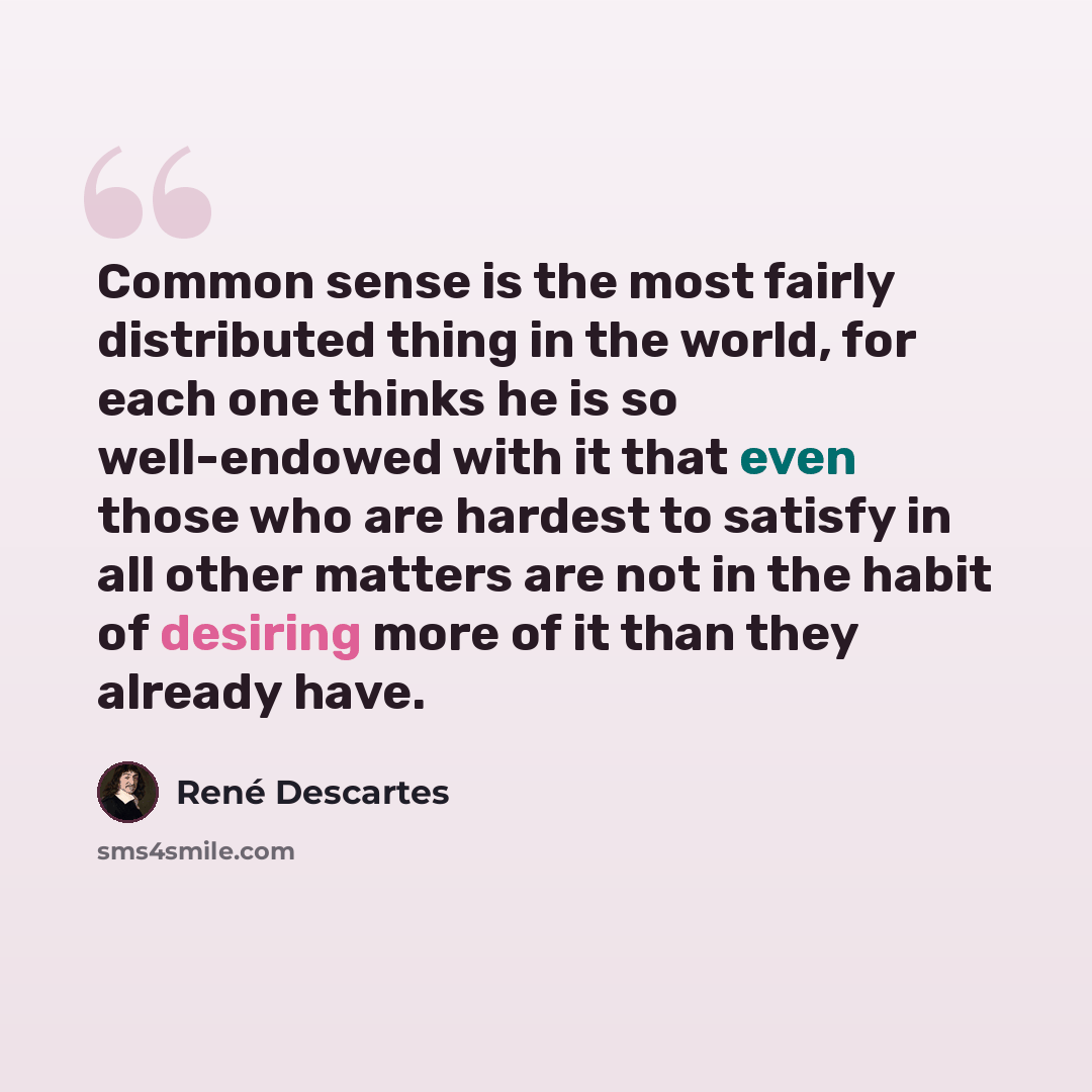 “Common sense is the most fairly distributed thing in the world, for each one thinks he is so well-endowed with it that even those who are hardest to satisfy in all other matters are not in the habit of desiring more of it than they already have.” quote by Rene Descartes