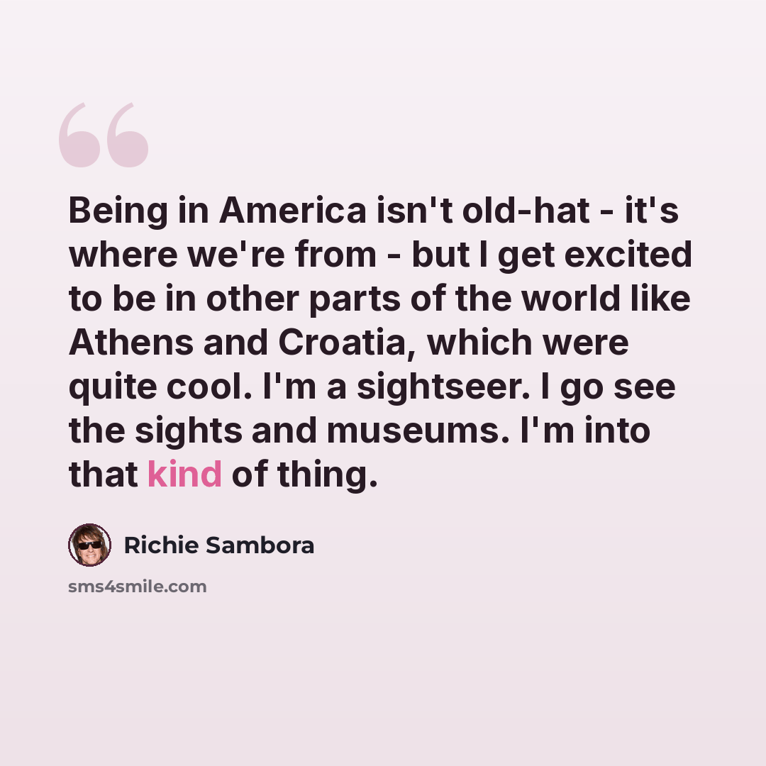 “Being in America isn't old-hat - it's where we're from - but I get excited to be in other parts of the world like Athens and Croatia, which were quite cool. I'm a sightseer. I go see the sights and museums. I'm into that kind of thing.” quote by Richie Sambora