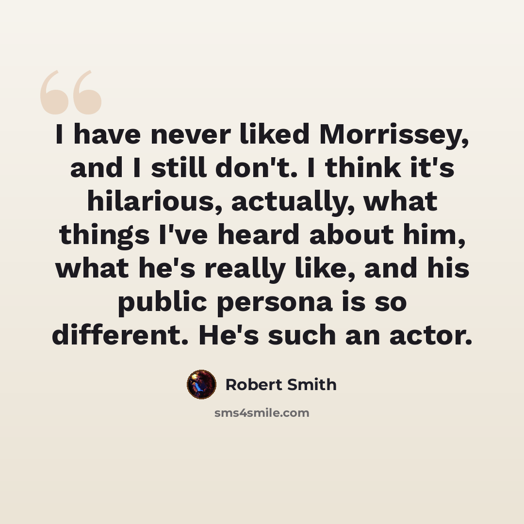 “I have never liked Morrissey, and I still don't. I think it's hilarious, actually, what things I've heard about him, what he's really like, and his public persona is so different. He's such an actor.” quote by Robert Smith