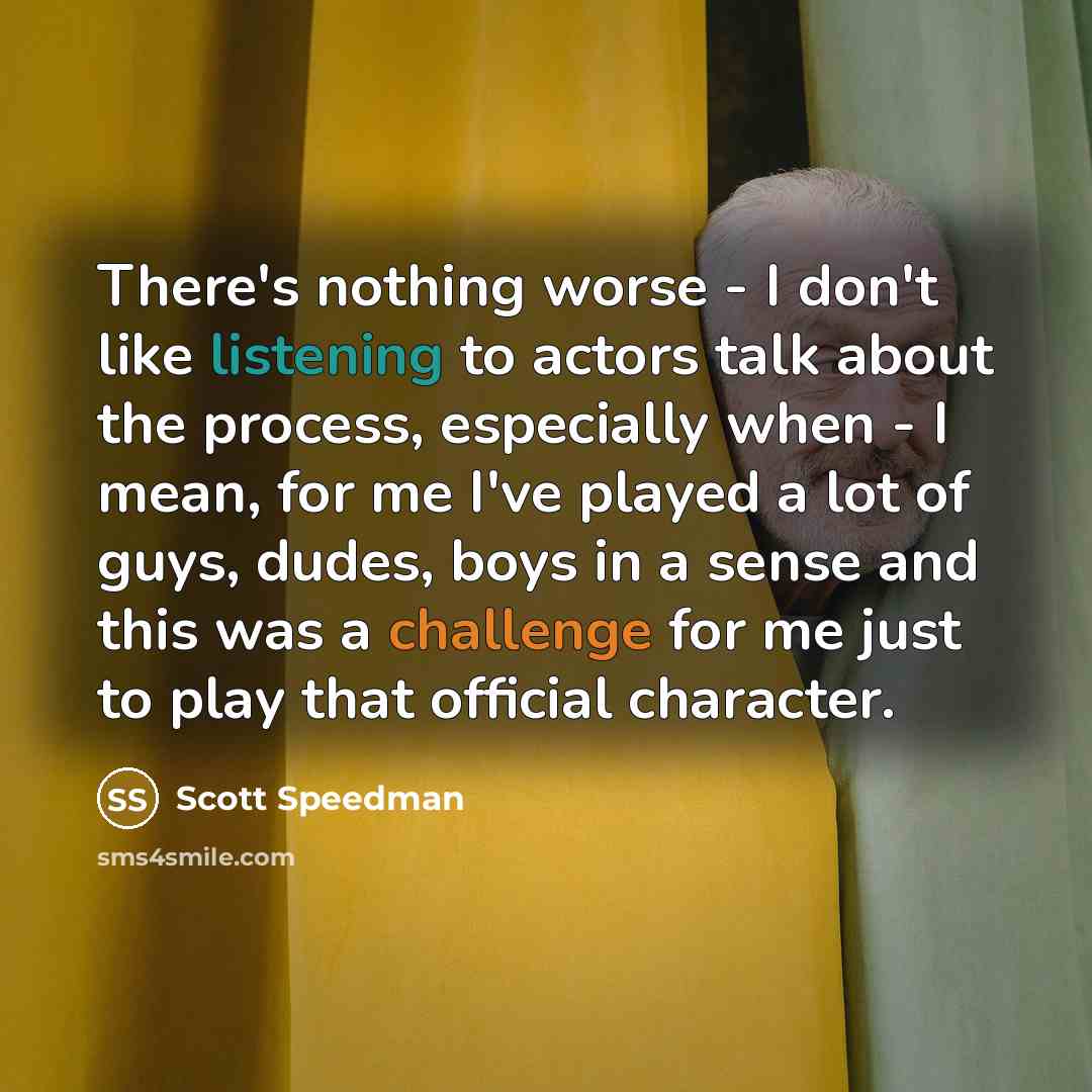 “There's nothing worse - I don't like listening to actors talk about the process, especially when - I mean, for me I've played a lot of guys, dudes, boys in a sense and this was a challenge for me just to play that official character.” quote by Scott Speedman