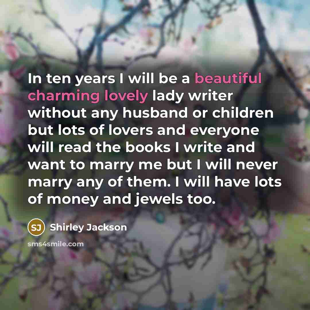“In ten years I will be a beautiful charming lovely lady writer without any husband or children but lots of lovers and everyone will read the books I write and want to marry me but I will never marry any of them. I will have lots of money and jewels too.” quote by Shirley Jackson