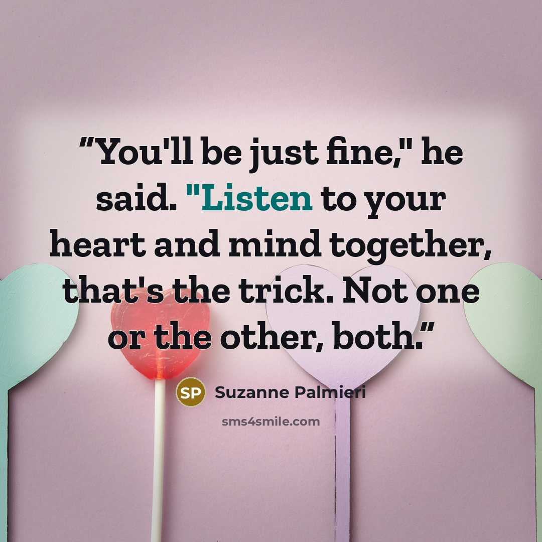 “You'll be just fine," he said. "Listen to your heart and mind together, that's the trick. Not one or the other, both.” quote by Suzanne Palmieri