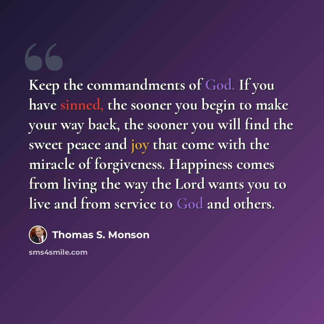 “Keep the commandments of God. If you have sinned, the sooner you begin to make your way back, the sooner you will find the sweet peace and joy that come with the miracle of forgiveness. Happiness comes from living the way the Lord wants you to live and from service to God and others.” quote by Thomas S. Monson