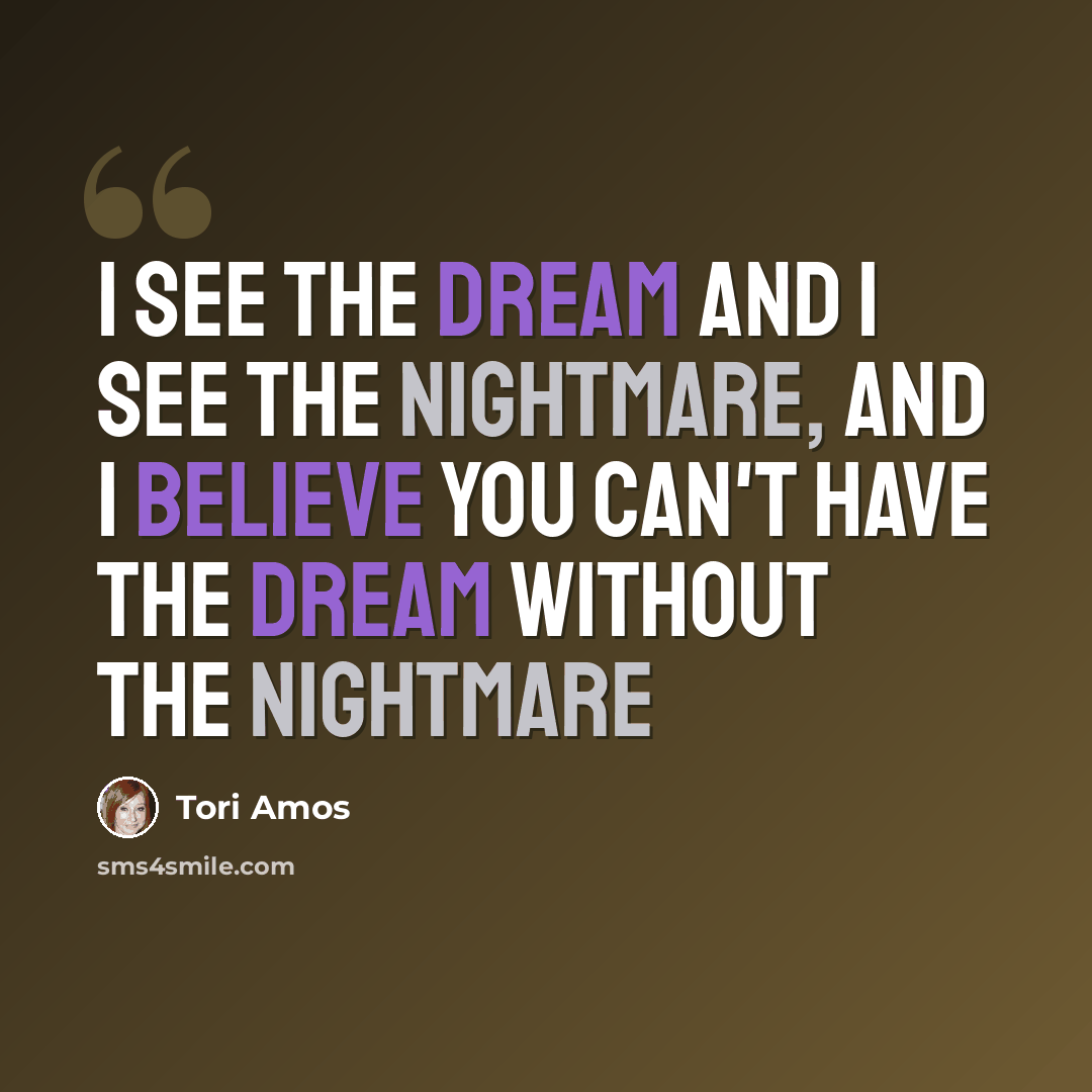 “I see the dream and I see the nightmare, and I believe you can't have the dream without the nightmare” quote by Tori Amos
