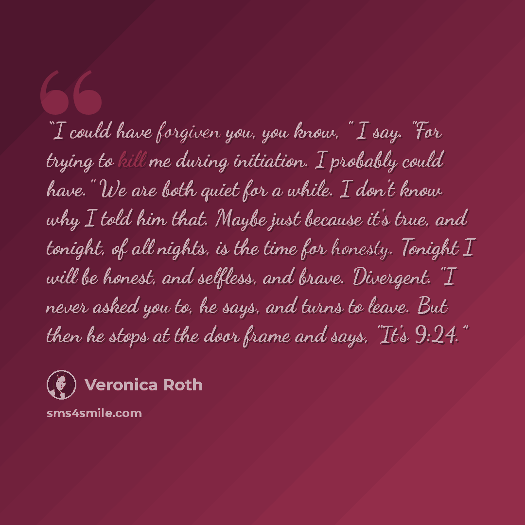 “I could have forgiven you, you know, " I say. "For trying to kill me during initiation. I probably could have." We are both quiet for a while. I don't know why I told him that. Maybe just because it's true, and tonight, of all nights, is the time for honesty. Tonight I will be honest, and…” quote by veronica roth