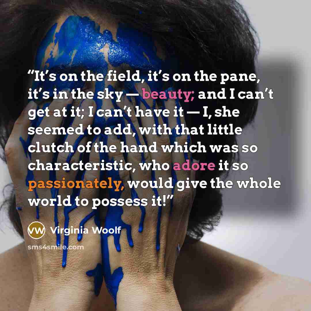 “It’s on the field, it’s on the pane, it’s in the sky — beauty; and I can’t get at it; I can’t have it — I, she seemed to add, with that little clutch of the hand which was so characteristic, who adore it so passionately, would give the whole world to possess it!” quote by Virginia Woolf