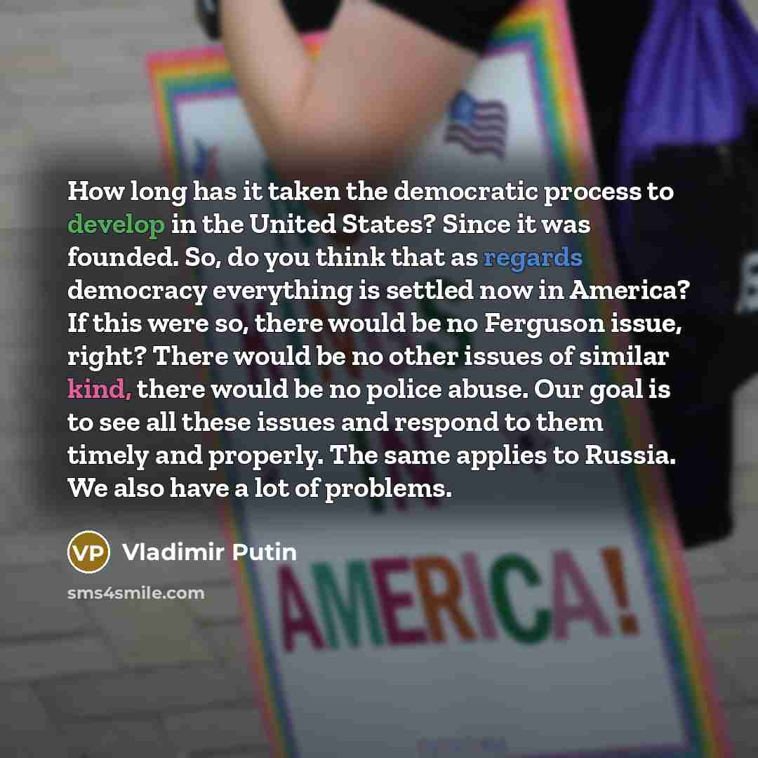 “How long has it taken the democratic process to develop in the United States? Since it was founded. So, do you think that as regards democracy everything is settled now in America? If this were so, there would be no Ferguson issue, right? There would be no other issues of similar kind, there would…” quote by Vladimir Putin