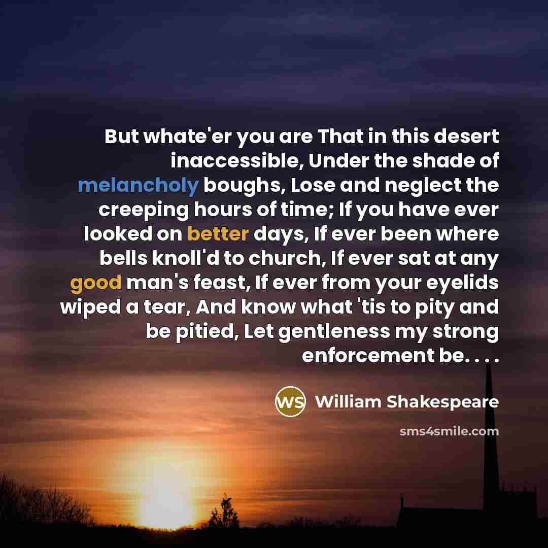 “But whate'er you are That in this desert inaccessible, Under the shade of melancholy boughs, Lose and neglect the creeping hours of time; If you have ever looked on better days, If ever been where bells knoll'd to church, If ever sat at any good man's feast, If ever from your eyelids wiped a tear…” quote by William Shakespeare