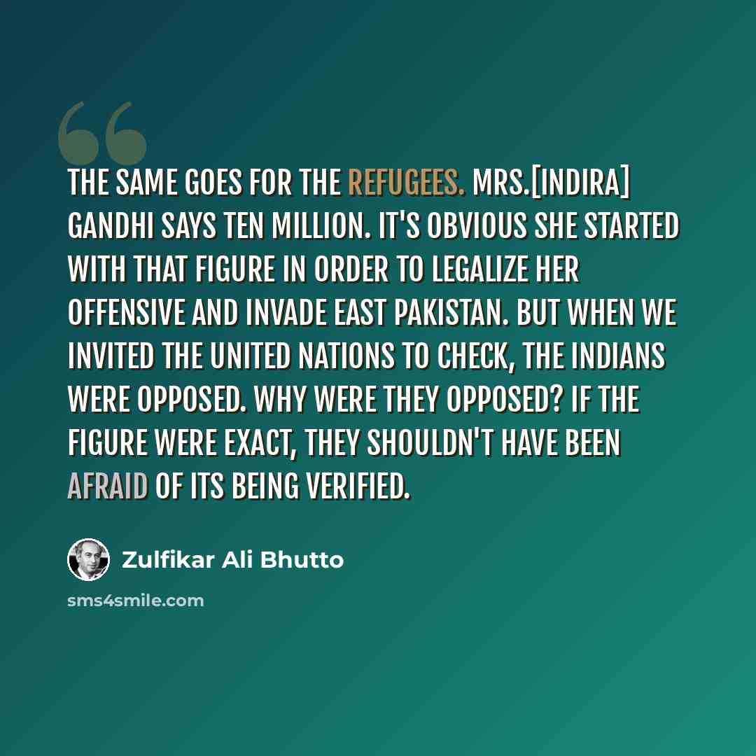 “The same goes for the refugees. Mrs.[Indira] Gandhi says ten million. It's obvious she started with that figure in order to legalize her offensive and invade East Pakistan. But when we invited the United Nations to check, the Indians were opposed. Why were they opposed? If the figure were exact…” quote by Zulfikar Ali Bhutto