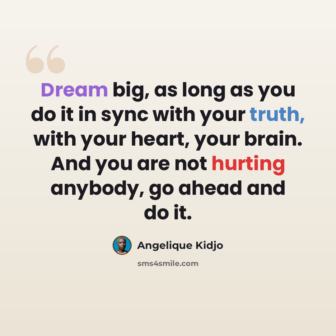 “Dream big, as long as you do it in sync with your truth, with your heart, your brain. And you are not hurting anybody, go ahead and do it.” quote by Angelique Kidjo