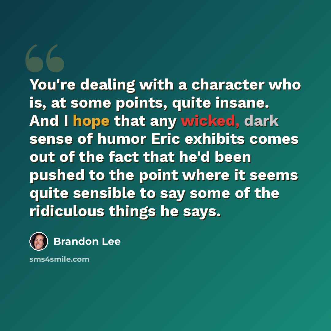 “You're dealing with a character who is, at some points, quite insane. And I hope that any wicked, dark sense of humor Eric exhibits comes out of the fact that he'd been pushed to the point where it seems quite sensible to say some of the ridiculous things he says.” quote by Brandon Lee