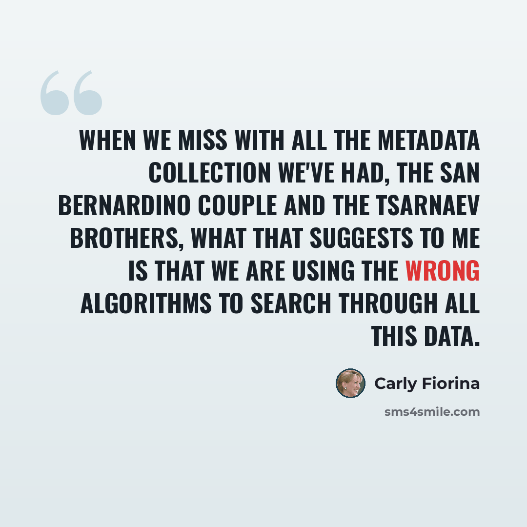 “When we miss with all the metadata collection we've had, the San Bernardino couple and the Tsarnaev brothers, what that suggests to me is that we are using the wrong algorithms to search through all this data.” quote by Carly Fiorina