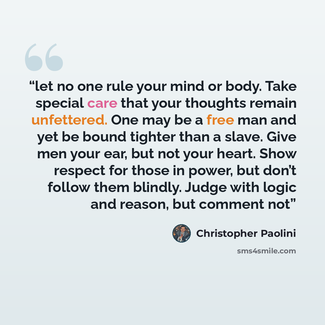 “let no one rule your mind or body. Take special care that your thoughts remain unfettered. One may be a free man and yet be bound tighter than a slave. Give men your ear, but not your heart. Show respect for those in power, but don’t follow them blindly. Judge with logic and reason, but comment not” quote by Christopher Paolini