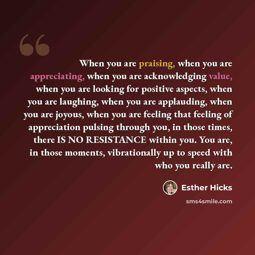 “When you are praising, when you are appreciating, when you are acknowledging value, when you are looking for positive aspects, when you are laughing, when you are applauding, when you are joyous, when you are feeling that feeling of appreciation pulsing through you, in those times, there IS NO…” quote by Esther Hicks