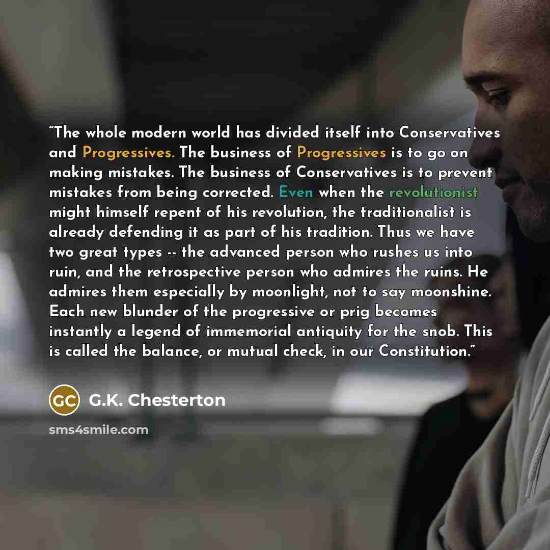 “The whole modern world has divided itself into Conservatives and Progressives. The business of Progressives is to go on making mistakes. The business of Conservatives is to prevent mistakes from being corrected. Even when the revolutionist might himself repent of his revolution, the traditionalist…” quote by G.K. Chesterton