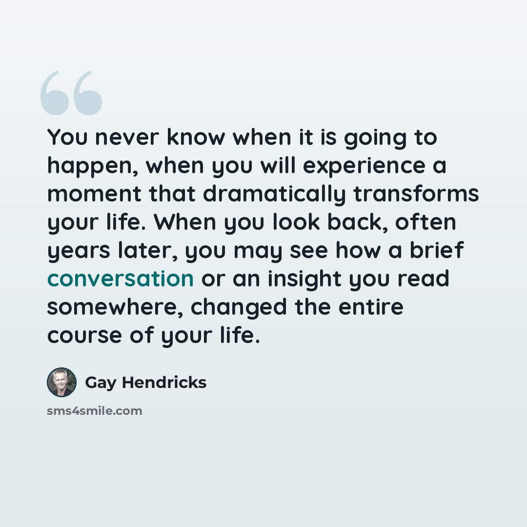 “You never know when it is going to happen, when you will experience a moment that dramatically transforms your life. When you look back, often years later, you may see how a brief conversation or an insight you read somewhere, changed the entire course of your life.” quote by Gay Hendricks