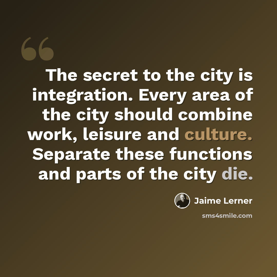 “The secret to the city is integration. Every area of the city should combine work, leisure and culture. Separate these functions and parts of the city die.” quote by Jaime Lerner