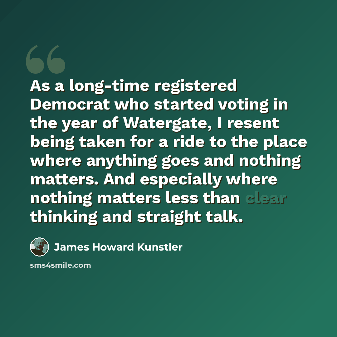 “As a long-time registered Democrat who started voting in the year of Watergate, I resent being taken for a ride to the place where anything goes and nothing matters. And especially where nothing matters less than clear thinking and straight talk.” quote by James Howard Kunstler