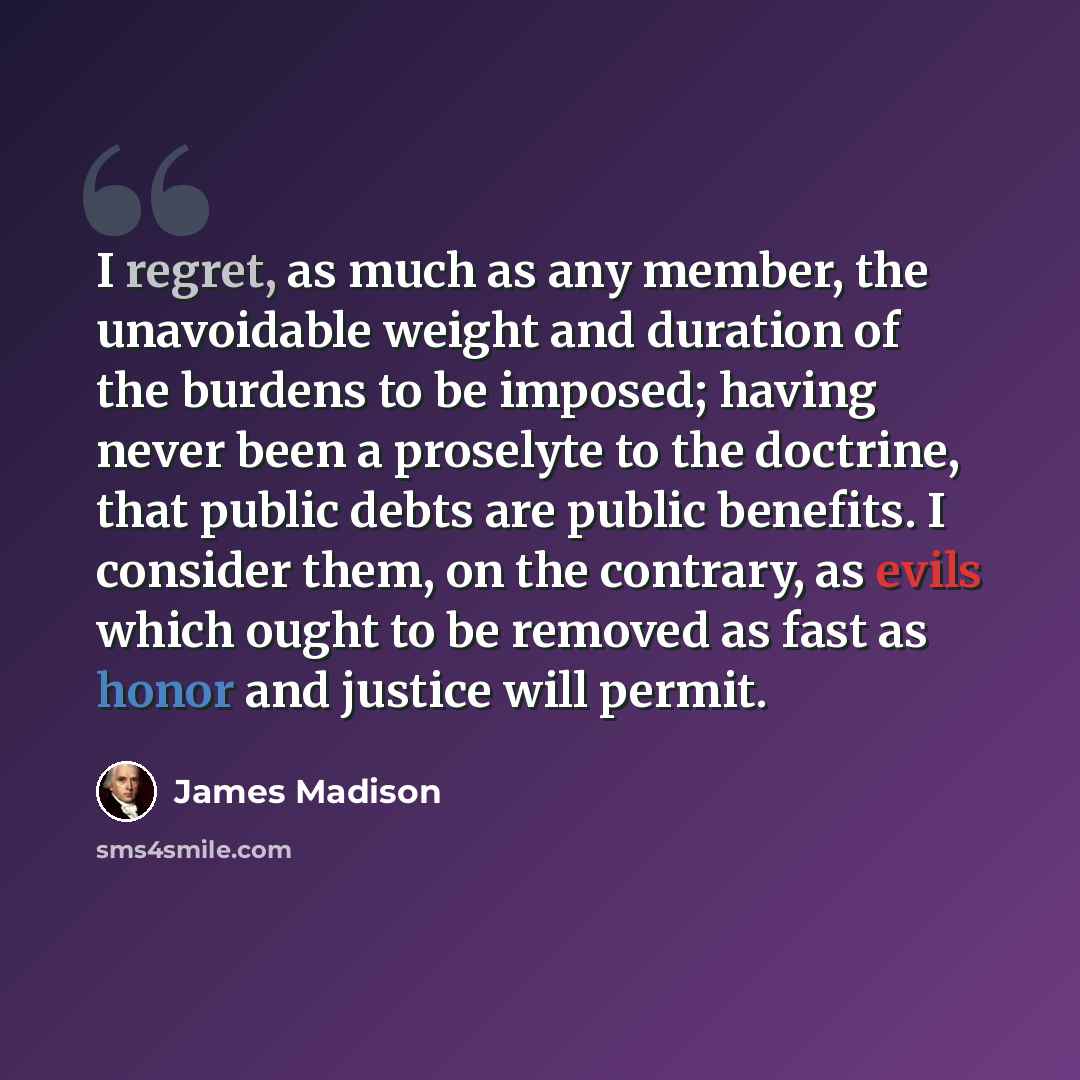 “I regret, as much as any member, the unavoidable weight and duration of the burdens to be imposed; having never been a proselyte to the doctrine, that public debts are public benefits. I consider them, on the contrary, as evils which ought to be removed as fast as honor and justice will permit.” quote by James Madison