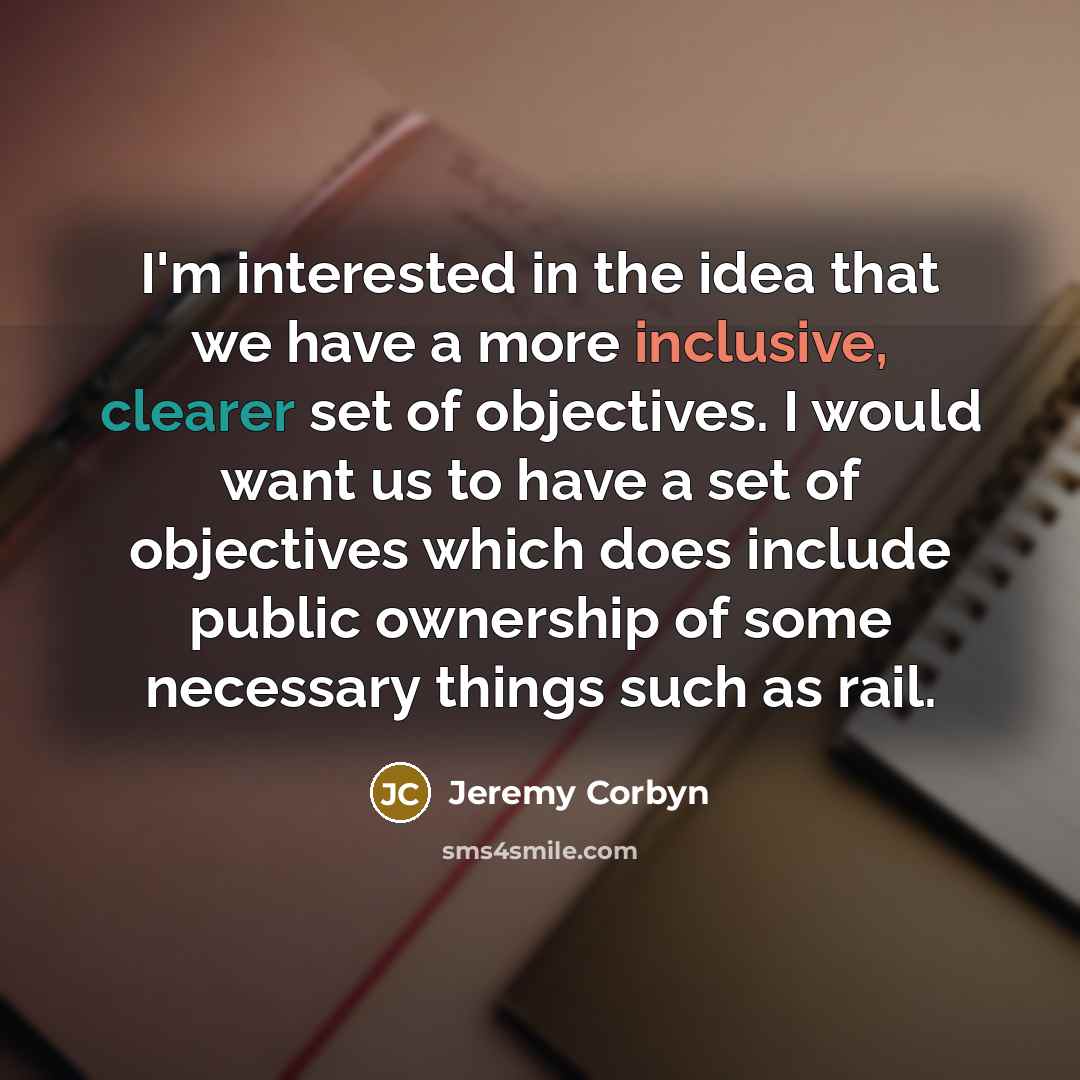 “I'm interested in the idea that we have a more inclusive, clearer set of objectives. I would want us to have a set of objectives which does include public ownership of some necessary things such as rail.” quote by Jeremy Corbyn