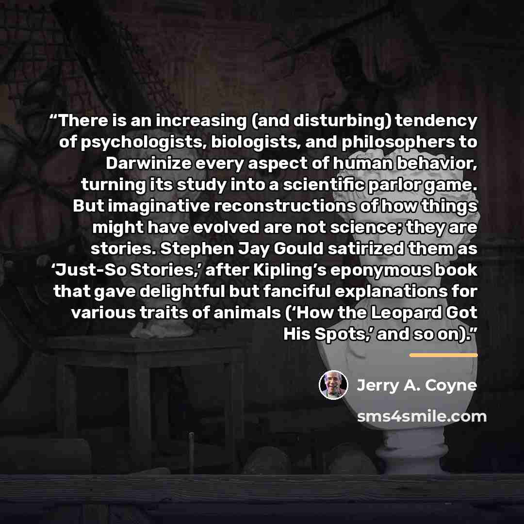 “There is an increasing (and disturbing) tendency of psychologists, biologists, and philosophers to Darwinize every aspect of human behavior, turning its study into a scientific parlor game. But imaginative reconstructions of how things might have evolved are not science; they are stories. Stephen…” quote by Jerry A. Coyne