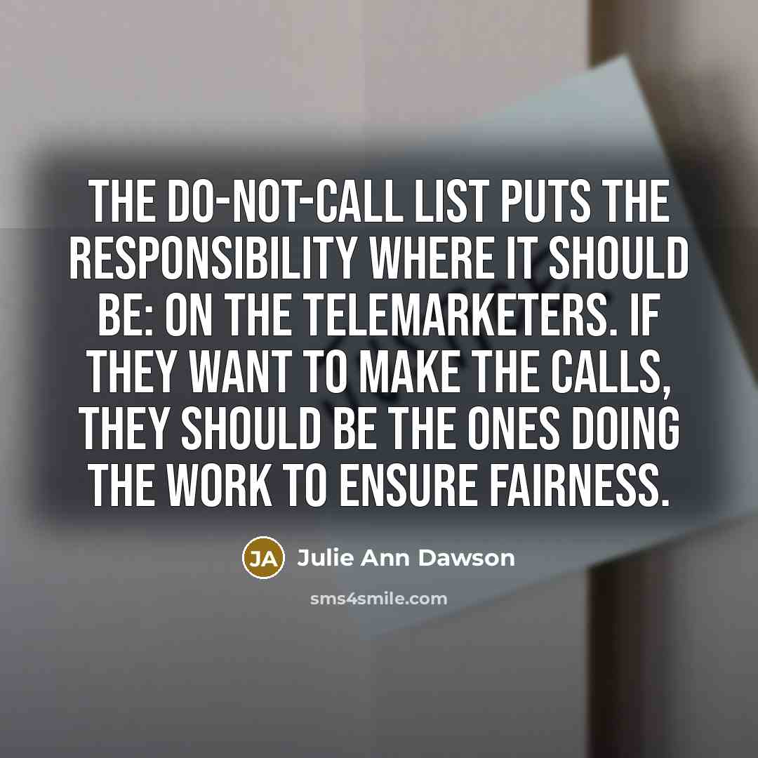 “The do-not-call list puts the responsibility where it should be: on the telemarketers. If they want to make the calls, they should be the ones doing the work to ensure fairness.” quote by Julie Ann Dawson