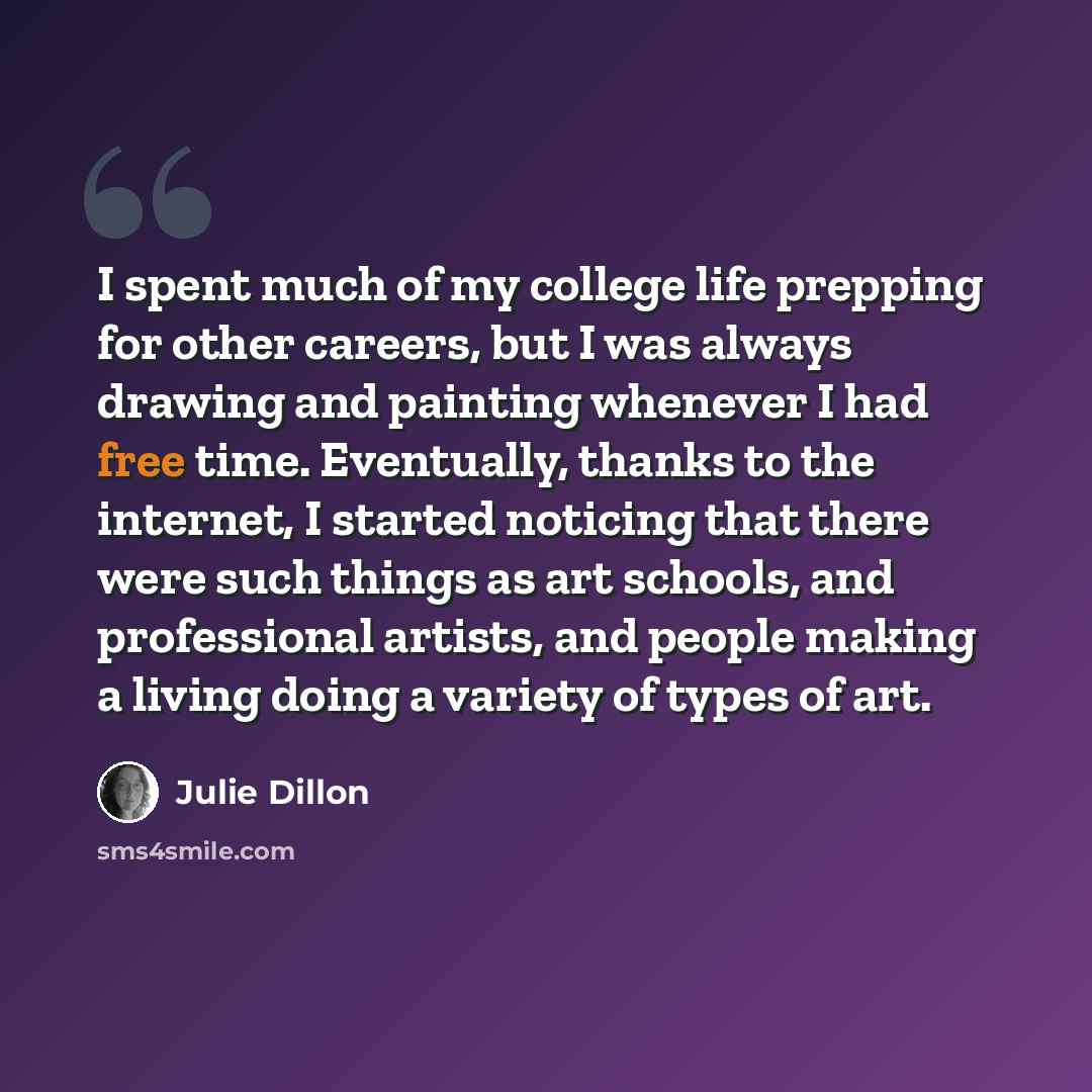 “I spent much of my college life prepping for other careers, but I was always drawing and painting whenever I had free time. Eventually, thanks to the internet, I started noticing that there were such things as art schools, and professional artists, and people making a living doing a variety of…” quote by Julie Dillon
