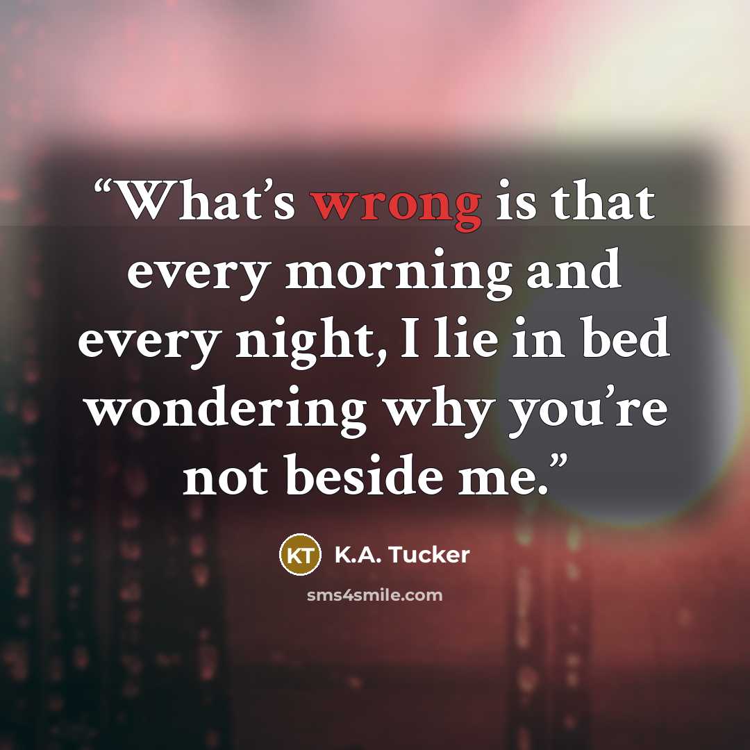 “What’s wrong is that every morning and every night, I lie in bed wondering why you’re not beside me.” quote by K.A. Tucker