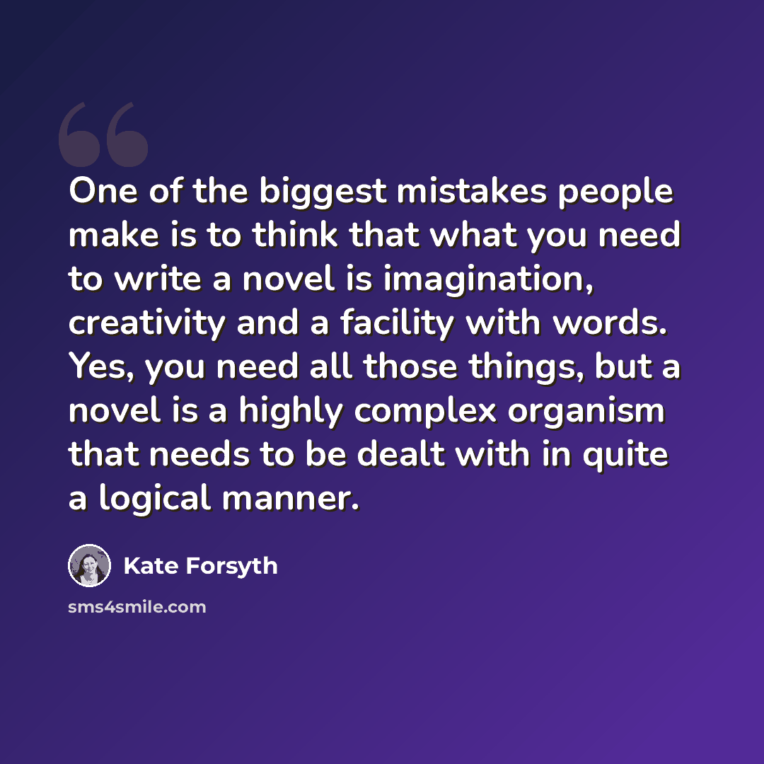 “One of the biggest mistakes people make is to think that what you need to write a novel is imagination, creativity and a facility with words. Yes, you need all those things, but a novel is a highly complex organism that needs to be dealt with in quite a logical manner.” quote by Kate Forsyth