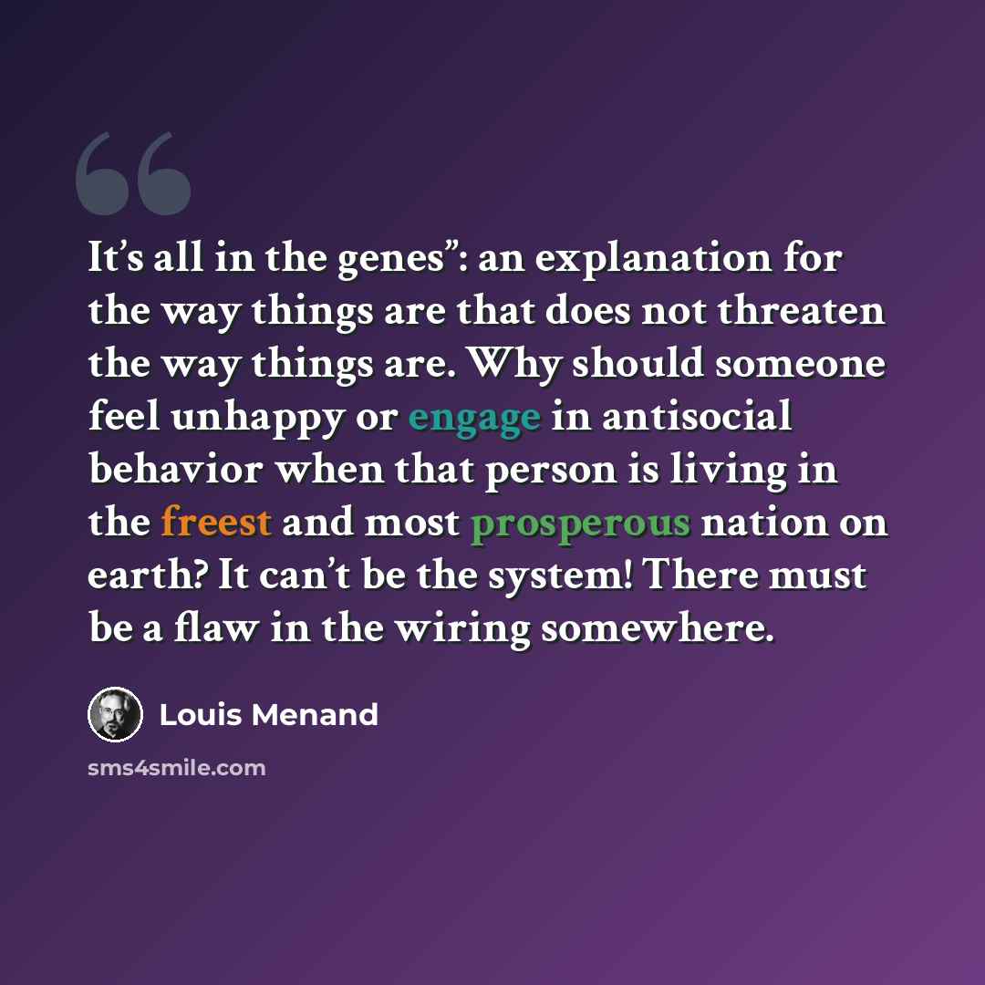 “It’s all in the genes”: an explanation for the way things are that does not threaten the way things are. Why should someone feel unhappy or engage in antisocial behavior when that person is living in the freest and most prosperous nation on earth? It can’t be the system! There must be a flaw in…” quote by Louis Menand