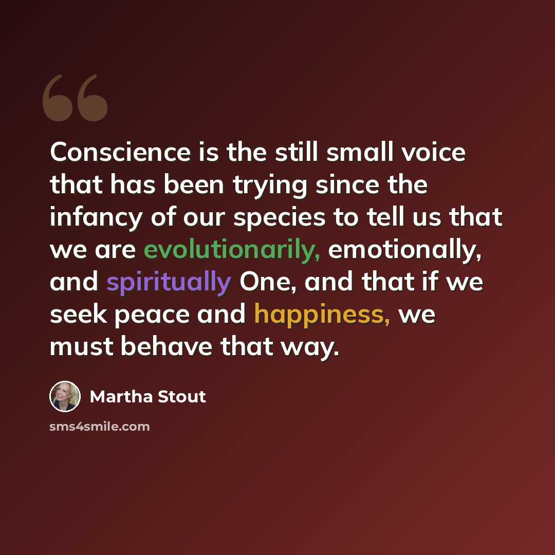 “Conscience is the still small voice that has been trying since the infancy of our species to tell us that we are evolutionarily, emotionally, and spiritually One, and that if we seek peace and happiness, we must behave that way.” quote by Martha Stout